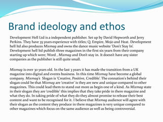 Brand ideology and ethos
Development Hell Ltd is a independent publisher. Set up by David Hepworth and Jerry
Perkins. They have 35 years experience with titles; Q, Empire, Mojo and Heat. Development
hell ltd also produces Mixmag and owns the dance music website ‘Don't Stay In’.
Development hell ltd publish three magazines in the first six years from their company
starting up which were; Word , Mixmag and Don’t stay in. It doesn’t have any sister
companies as the publisher is still quite small.
Mixmag is over 30 years old. In the last 3 years it has made the transition from a UK
magazine into digital and events business. In this time Mixmag have become a global
company. Mixmag’s Slogan is ‘Creative, Positive, Credible’. The connation's behind their
slogan could be that Mixmag are ‘creative’ is they are new and unique compared to other
magazines. This could lead them to stand out more as begin one of a kind. As Mixmag state
in their slogan they are ‘credible’ this implies that they take pride in there magazine and
what they do. In taking pride of what they do they almost promise to release their best
content and want to be recognised for it. I believe that Mixmag audience will agree with
their slogan as the content they produce in there magazines is very unique compared to
other magazines which focus on the same audience as well as being controversial.
 