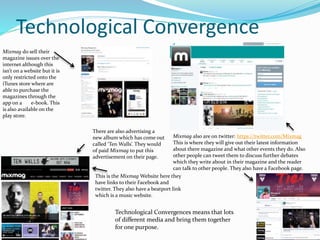 Technological Convergence
Mixmag do sell their
magazine issues over the
internet although this
isn’t on a website but it is
only restricted onto the
iTunes store where are
able to purchase the
magazines through the
app on a e-book. This
is also available on the
play store.
Mixmag also are on twitter: https://twitter.com/Mixmag
This is where they will give out their latest information
about there magazine and what other events they do. Also
other people can tweet them to discuss further debates
which they write about in their magazine and the reader
can talk to other people. They also have a Facebook page.
This is the Mixmag Website here they
have links to their Facebook and
twitter. They also have a beatport link
which is a music website.
There are also advertising a
new album which has come out
called ‘Ten Walls’. They would
of paid Mixmag to put this
advertisement on their page.
Technological Convergences means that lots
of different media and bring them together
for one purpose.
 