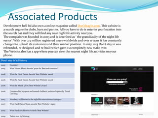 Associated Products
Development hell ltd also own a online magazine called Don’tStayIn.com. This website is
a search engine for clubs, bars and parties. All you have to do is enter in your location into
the search bar and they will find any near nightlife activity near you.
The complain was founded in 2003 and is described as ‘ the granddaddy of the night life
sector’. With over 2.5 million registered users worldwide and over 11 years it has constantly
changed to uphold its customers and their market position. In may 2013 Don’t stay in was
rebranded, re-designed and re-built which gave it a completely new make over.
The Website also has a app where you can view the nearest night life activities on your
phone.
Don’t stay in’s: History
2003: Founded
2005: Won ‘House Music Awards’ prize for ‘Best web resource’
2006: Won the Hard Dance Awards ‘best Website’ award
2006: Won the Hard Dance Awards ‘best Website’ award
2006: Won the Musik 4 You ‘Best Website’ award
2006: Compared to Myspace and named clubbers’ preferred option by Trend
Catching
2007: Number 1 on Hitwise in the nightlife entertainment category
2007: Won Hard Dance Music awards ‘Best Website’. Again
2007: Won Hardcore Heaven Awards ‘Best Website’
2009: Taken over by Mixmag
 