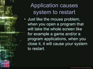 Application causes
system to restart
• Just like the mouse problem,
when you open a program that
will take the whole screen like
for example a game and/or a
program applications, when you
close it, it will cause your system
to restart.
 