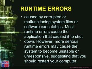 RUNTIME ERRORS
• caused by corrupted or
malfunctioning system files or
software executables. Most
runtime errors cause the
application that caused it to shut
down. However, more serious
runtime errors may cause the
system to become unstable or
unresponsive, suggesting that you
should restart your computer.
 