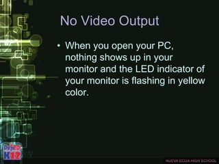 No Video Output
• When you open your PC,
nothing shows up in your
monitor and the LED indicator of
your monitor is flashing in yellow
color.
 