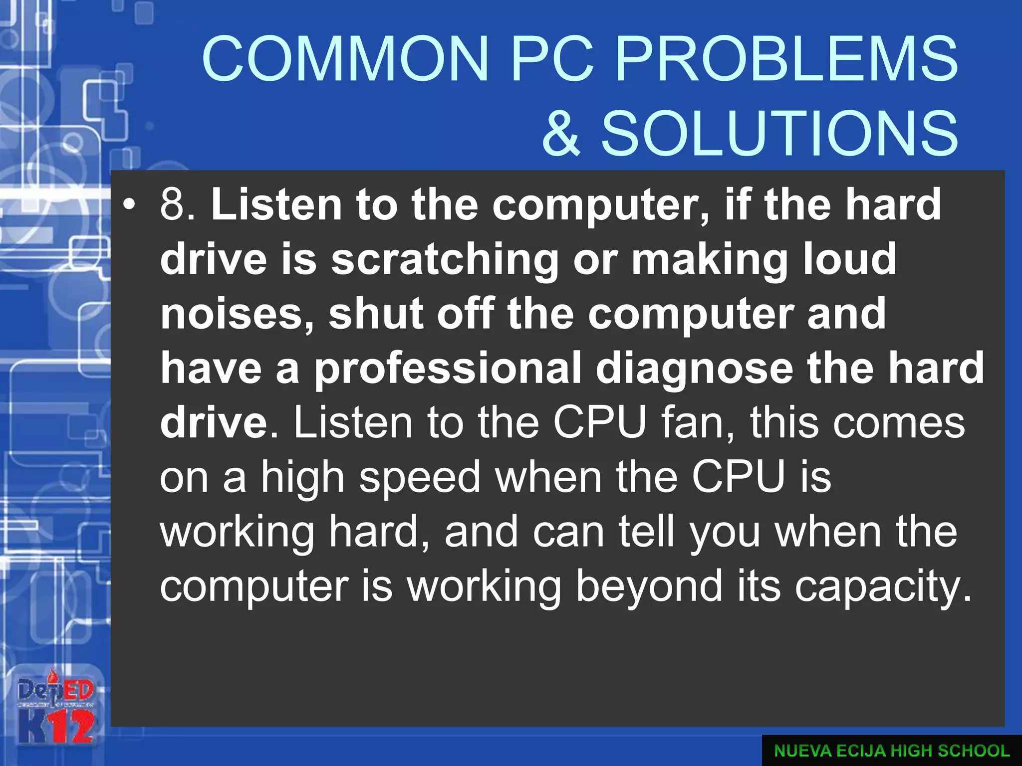 COMMON PC PROBLEMS
& SOLUTIONS
• 8. Listen to the computer, if the hard
drive is scratching or making loud
noises, shut off the computer and
have a professional diagnose the hard
drive. Listen to the CPU fan, this comes
on a high speed when the CPU is
working hard, and can tell you when the
computer is working beyond its capacity.
 