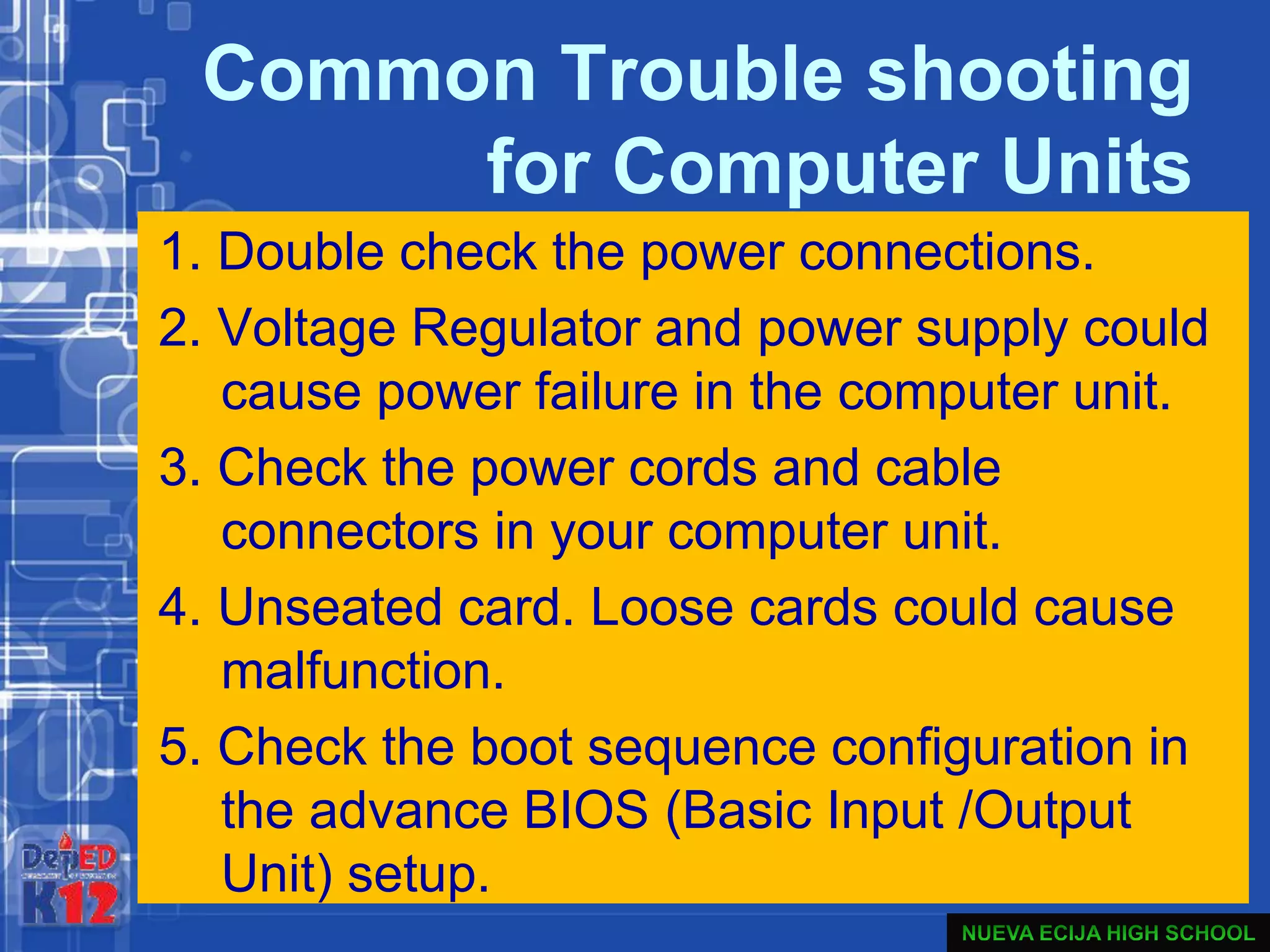 Common Trouble shooting
for Computer Units
1. Double check the power connections.
2. Voltage Regulator and power supply could
cause power failure in the computer unit.
3. Check the power cords and cable
connectors in your computer unit.
4. Unseated card. Loose cards could cause
malfunction.
5. Check the boot sequence configuration in
the advance BIOS (Basic Input /Output
Unit) setup.
 
