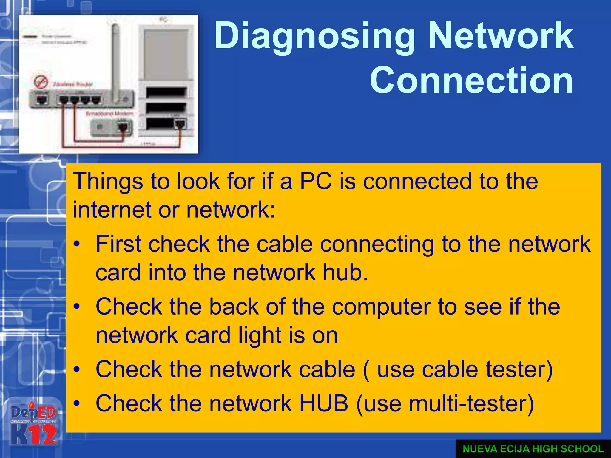 Diagnosing Network
Connection
Things to look for if a PC is connected to the
internet or network:
• First check the cable connecting to the network
card into the network hub.
• Check the back of the computer to see if the
network card light is on
• Check the network cable ( use cable tester)
• Check the network HUB (use multi-tester)
 