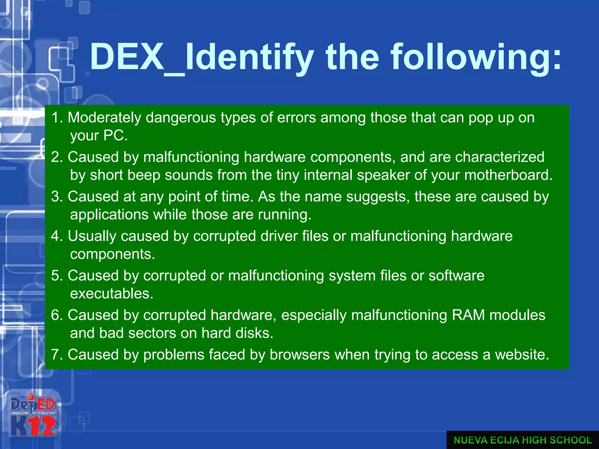 DEX_Identify the following:
1. Moderately dangerous types of errors among those that can pop up on
your PC.
2. Caused by malfunctioning hardware components, and are characterized
by short beep sounds from the tiny internal speaker of your motherboard.
3. Caused at any point of time. As the name suggests, these are caused by
applications while those are running.
4. Usually caused by corrupted driver files or malfunctioning hardware
components.
5. Caused by corrupted or malfunctioning system files or software
executables.
6. Caused by corrupted hardware, especially malfunctioning RAM modules
and bad sectors on hard disks.
7. Caused by problems faced by browsers when trying to access a website.
 