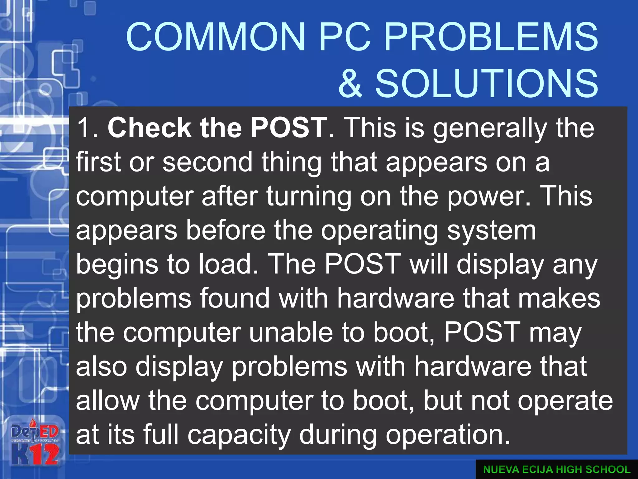 COMMON PC PROBLEMS
& SOLUTIONS
1. Check the POST. This is generally the
first or second thing that appears on a
computer after turning on the power. This
appears before the operating system
begins to load. The POST will display any
problems found with hardware that makes
the computer unable to boot, POST may
also display problems with hardware that
allow the computer to boot, but not operate
at its full capacity during operation.
 