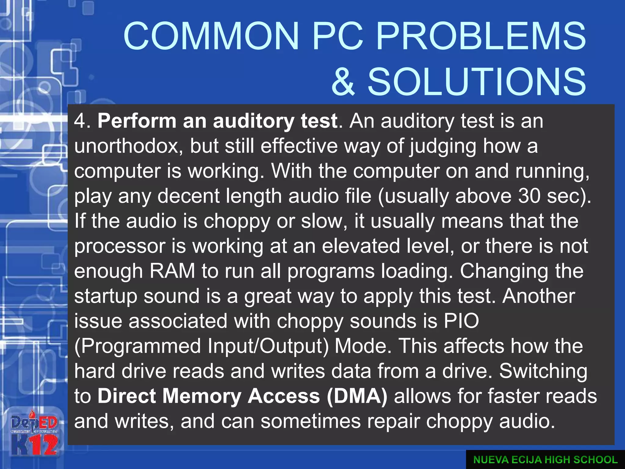 COMMON PC PROBLEMS
& SOLUTIONS
4. Perform an auditory test. An auditory test is an
unorthodox, but still effective way of judging how a
computer is working. With the computer on and running,
play any decent length audio file (usually above 30 sec).
If the audio is choppy or slow, it usually means that the
processor is working at an elevated level, or there is not
enough RAM to run all programs loading. Changing the
startup sound is a great way to apply this test. Another
issue associated with choppy sounds is PIO
(Programmed Input/Output) Mode. This affects how the
hard drive reads and writes data from a drive. Switching
to Direct Memory Access (DMA) allows for faster reads
and writes, and can sometimes repair choppy audio.
 