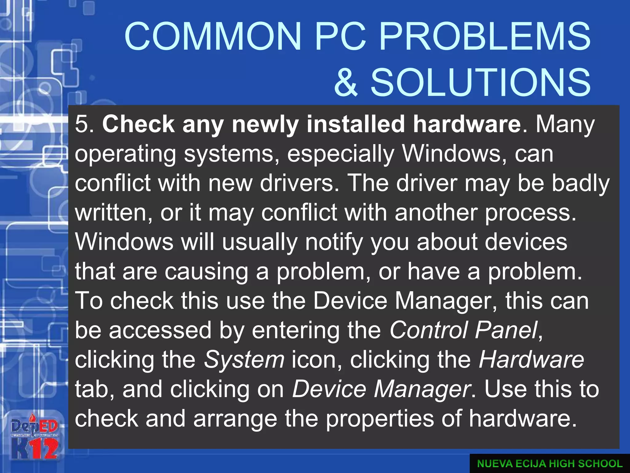 COMMON PC PROBLEMS
& SOLUTIONS
5. Check any newly installed hardware. Many
operating systems, especially Windows, can
conflict with new drivers. The driver may be badly
written, or it may conflict with another process.
Windows will usually notify you about devices
that are causing a problem, or have a problem.
To check this use the Device Manager, this can
be accessed by entering the Control Panel,
clicking the System icon, clicking the Hardware
tab, and clicking on Device Manager. Use this to
check and arrange the properties of hardware.
 