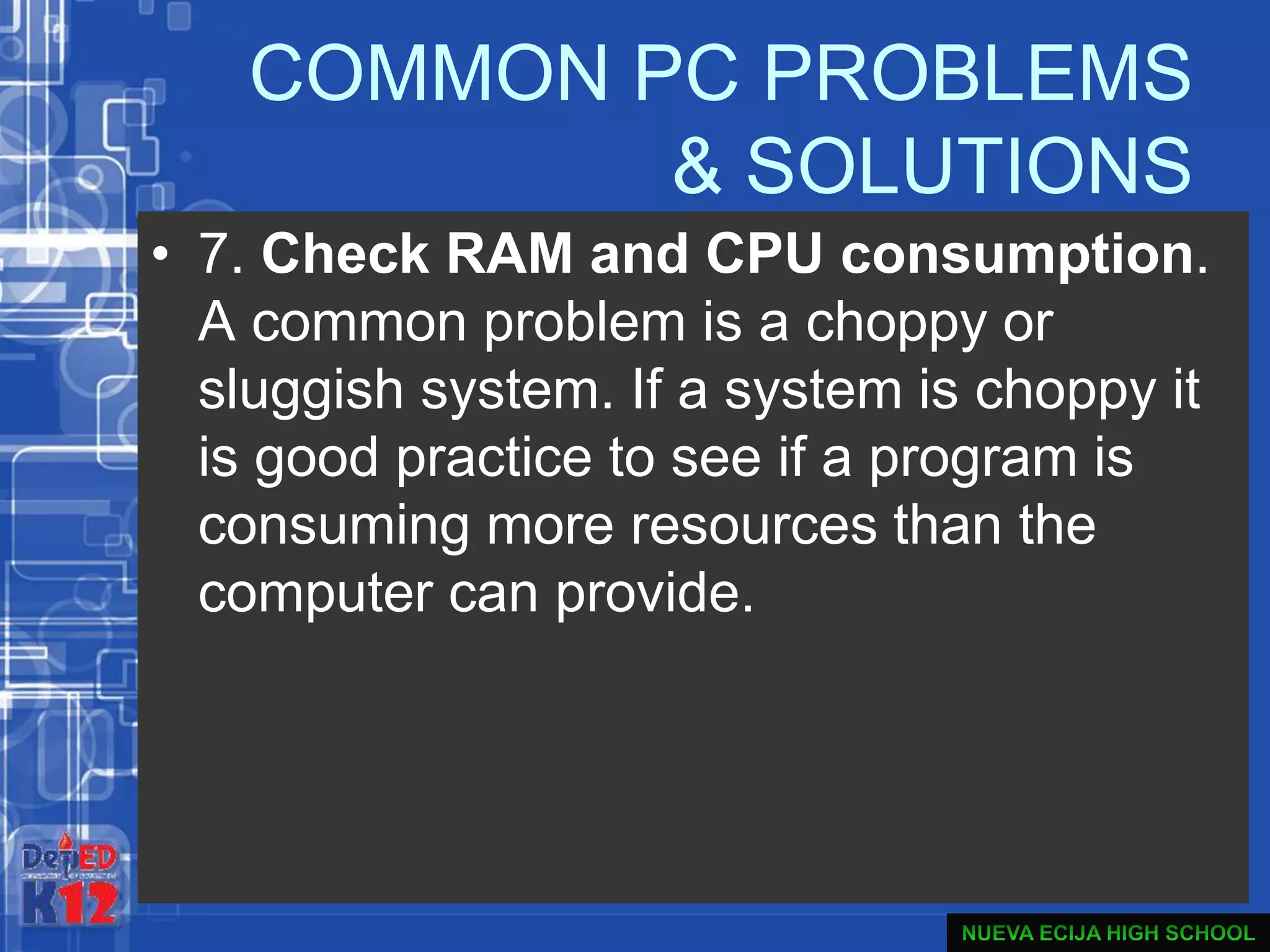 COMMON PC PROBLEMS
& SOLUTIONS
• 7. Check RAM and CPU consumption.
A common problem is a choppy or
sluggish system. If a system is choppy it
is good practice to see if a program is
consuming more resources than the
computer can provide.
 