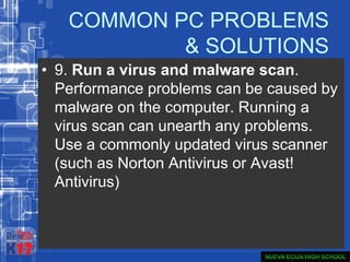 COMMON PC PROBLEMS
& SOLUTIONS
• 9. Run a virus and malware scan.
Performance problems can be caused by
malware on the computer. Running a
virus scan can unearth any problems.
Use a commonly updated virus scanner
(such as Norton Antivirus or Avast!
Antivirus)
 