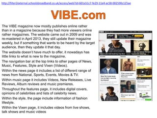 The VIBE magazine now mostly publishes online rather
than in a magazine because they had more viewers online
rather magazines. The website came out in 2009 and was
re-mastered in April 2013, they still update their magazine
weekly, but if something that wants to be heard by the target
audience, then they update it that day.
The website doesn’t have much to offer, it nowadays has
little links to what is new to the magazine.
The navigation bar at the top links to other pages of News,
Music, Features, Style and Vixen (Videos).
Within the news page it includes a list of different range of
news from National, Sports, Events, Movies & TV.
Within music page it includes Videos, New Releases, Live
Reviews, Album reviews and music premieres.
Throughout the features page, it includes digital covers,
opinions of celebrities and lists of celebrity news.
Within the style, the page include information of fashion
lifestyle.
Within the Vixen page, it includes videos from live shows,
talk shows and music videos
http://filter2external.schoolsbroadband.co.uk/access/web?id=601a51c7-fe29-11e4-ac58-002590c125ae
 