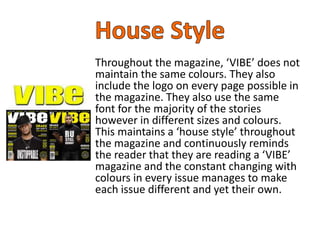 Throughout the magazine, ‘VIBE’ does not
maintain the same colours. They also
include the logo on every page possible in
the magazine. They also use the same
font for the majority of the stories
however in different sizes and colours.
This maintains a ‘house style’ throughout
the magazine and continuously reminds
the reader that they are reading a ‘VIBE’
magazine and the constant changing with
colours in every issue manages to make
each issue different and yet their own.
 