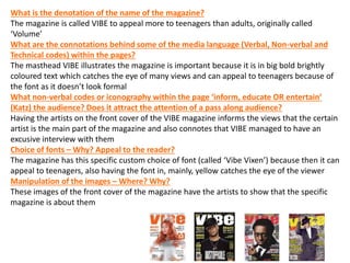 What is the denotation of the name of the magazine?
The magazine is called VIBE to appeal more to teenagers than adults, originally called
‘Volume’
What are the connotations behind some of the media language (Verbal, Non-verbal and
Technical codes) within the pages?
The masthead VIBE illustrates the magazine is important because it is in big bold brightly
coloured text which catches the eye of many views and can appeal to teenagers because of
the font as it doesn’t look formal
What non-verbal codes or iconography within the page ‘inform, educate OR entertain’
(Katz) the audience? Does it attract the attention of a pass along audience?
Having the artists on the front cover of the VIBE magazine informs the views that the certain
artist is the main part of the magazine and also connotes that VIBE managed to have an
excusive interview with them
Choice of fonts – Why? Appeal to the reader?
The magazine has this specific custom choice of font (called ‘Vibe Vixen’) because then it can
appeal to teenagers, also having the font in, mainly, yellow catches the eye of the viewer
Manipulation of the images – Where? Why?
These images of the front cover of the magazine have the artists to show that the specific
magazine is about them
 