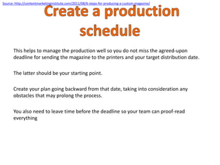 This helps to manage the production well so you do not miss the agreed-upon
deadline for sending the magazine to the printers and your target distribution date.
The latter should be your starting point.
Create your plan going backward from that date, taking into consideration any
obstacles that may prolong the process.
You also need to leave time before the deadline so your team can proof-read
everything
Source: http://contentmarketinginstitute.com/2011/08/6-steps-for-producing-a-custom-magazine/
 