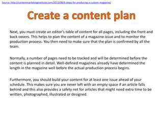 Next, you must create an editor’s table of content for all pages, including the front and
back covers. This helps to plan the content of a magazine issue and to monitor the
production process. You then need to make sure that the plan is confirmed by all the
team.
Normally, a number of pages need to be tracked and will be determined before the
content is planned in detail. Well-defined magazines already have determined the
length in the magazine well before the actual production process begins.
Furthermore, you should build your content for at least one issue ahead of your
schedule. This makes sure you are never left with an empty space if an article falls
behind and this also provides a safety net for articles that might need extra time to be
written, photographed, illustrated or designed.
Source: http://contentmarketinginstitute.com/2011/08/6-steps-for-producing-a-custom-magazine/
 