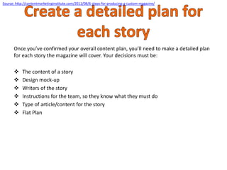 Once you’ve confirmed your overall content plan, you’ll need to make a detailed plan
for each story the magazine will cover. Your decisions must be:
 The content of a story
 Design mock-up
 Writers of the story
 Instructions for the team, so they know what they must do
 Type of article/content for the story
 Flat Plan
Source: http://contentmarketinginstitute.com/2011/08/6-steps-for-producing-a-custom-magazine/
 