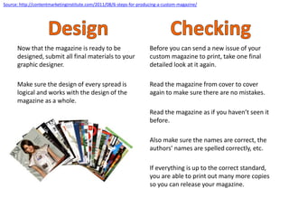 Now that the magazine is ready to be
designed, submit all final materials to your
graphic designer.
Make sure the design of every spread is
logical and works with the design of the
magazine as a whole.
Before you can send a new issue of your
custom magazine to print, take one final
detailed look at it again.
Read the magazine from cover to cover
again to make sure there are no mistakes.
Read the magazine as if you haven’t seen it
before.
Also make sure the names are correct, the
authors’ names are spelled correctly, etc.
If everything is up to the correct standard,
you are able to print out many more copies
so you can release your magazine.
Source: http://contentmarketinginstitute.com/2011/08/6-steps-for-producing-a-custom-magazine/
 