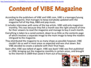 http://www.fastcompany.com/659844/hip-hop-history-interview-vibe-magazine-publisher-len-burnett
According to the publishers of VIBE and VIBE.com, VIBE is a teenager/young
adult magazine, that manages to keep everybody updated with the
magazine full of Hip Hop, R&B and pop music.
It includes interviews with some of the top artists. VIBE sold only magazines
monthly. This was because they felt a month was the right amount of time
for their viewers to read the magazine and manage to buy it each month.
Everything is taken to a cared content, down to as little as the contents page
of which involves a separate image to the main image to keep the readers
intrigued to the magazine.
They distributed the magazine to as many shops as possible however, VIBE
couldn’t do as well in most areas as expected and was shut down. But
VIBE decided to create a website with their final hope.
Soon after, VIBE was talked of again. VIBE was back! VIBE was first published
in 1996, bringing out the magazine monthly in certain areas, and brought
to the internet in 2009 that saved it from out of business.
 