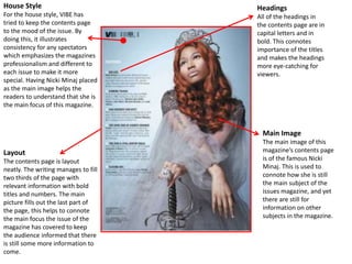 House Style
For the house style, VIBE has
tried to keep the contents page
to the mood of the issue. By
doing this, it illustrates
consistency for any spectators
which emphasizes the magazines
professionalism and different to
each issue to make it more
special. Having Nicki Minaj placed
as the main image helps the
readers to understand that she is
the main focus of this magazine.
Headings
All of the headings in
the contents page are in
capital letters and in
bold. This connotes
importance of the titles
and makes the headings
more eye-catching for
viewers.
Layout
The contents page is layout
neatly. The writing manages to fill
two thirds of the page with
relevant information with bold
titles and numbers. The main
picture fills out the last part of
the page, this helps to connote
the main focus the issue of the
magazine has covered to keep
the audience informed that there
is still some more information to
come.
Main Image
The main image of this
magazine’s contents page
is of the famous Nicki
Minaj. This is used to
connote how she is still
the main subject of the
issues magazine, and yet
there are still for
information on other
subjects in the magazine.
 