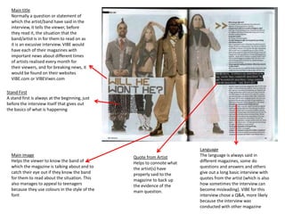 Main title
Normally a question or statement of
which the artist/band have said in the
interview, it tells the viewer, before
they read it, the situation that the
band/artist is in for them to read on as
it is an excusive interview. VIBE would
have each of their magazines with
important news about different times
of artists realised every month for
their viewers, and for breaking news, it
would be found on their websites
VIBE.com or VIBEVixen.com
Main image
Helps the viewer to know the band of
which the magazine is talking about and to
catch their eye out if they know the band
for them to read about the situation. This
also manages to appeal to teenagers
because they use colours in the style of the
font
Quote from Artist
Helps to connote what
the artist(s) have
properly said to the
magazine to back up
the evidence of the
main question.
Stand First
A stand first is always at the beginning, just
before the interview itself that gives out
the basics of what is happening
Language
The language is always said in
different magazines, some do
questions and answers and others
give out a long basic interview with
quotes from the artist (which is also
how sometimes the interview can
become misleading). VIBE for this
interview chose a Q&A, more likely
because the interview was
conducted with other magazine
 