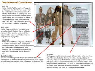 Main title
Having the title ‘Will he, won’t he?’ suggests
to the viewer that this the main question for
this band and/or could raise awareness of
whether this band will be quitting soon. Also
having the first part ‘Will he’ in bronze, same
colour as what Will.I.Am suggests he is what is
changing about the band, especially as the
‘Won’t he?’ is in a grey colour as to what the
rest of the black-eyed peas are wearing
Main image
Having the artist ‘Will.I.Am’ not faded in the
whole band could illustrate that he will be the
main part of the question which could also
mean he is the reason why this band may no
longer be working together
Quote from Artist
This has a black background, this could illustrate that this is the
turning point on the band. Also having in the middle could suggest
that the rest of the interview could have a twist to the ending of it
Language
The language used for this interview is different to the other interviews
that VIBE normally do. For this interview it is a plain question and
answering of the band of which VIBE is interviewing, whereas normally
VIBE gives out the basic of what the interview was about and the main
story included in the interview. This could be because this interview was
with many other magazines, so VIBE could only ask a few questions,
whereas normally VIBE could do a full on private interview.
Stand First
Within this stand first, it will give out the basics
of what the interview is about and why they
suddenly chose the specific band (in this case the
Black-eyed peas), and explain what is so
important that has suddenly happened in this
band which has caused a ‘Will he, won’t he?’
title
 