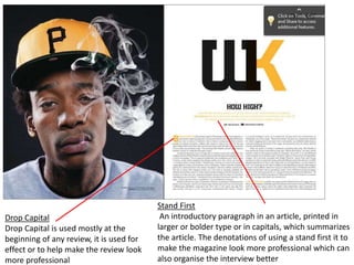 Drop Capital
Drop Capital is used mostly at the
beginning of any review, it is used for
effect or to help make the review look
more professional
Stand First
An introductory paragraph in an article, printed in
larger or bolder type or in capitals, which summarizes
the article. The denotations of using a stand first it to
make the magazine look more professional which can
also organise the interview better
 