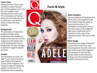 Main Headline
The connotations of having the first
word of the main headline of the
artist ‘Adele’ helps the reader to
know who the artist is. The
denotation of having the name in
the same colour as the magazine
logo colour emphasizes she is
important in this copy of the
magazine and the main focus of the
issue
Main Image
Having the main image of Adele fill
up two thirds of the front cover
helps emphasize that she is the main
story of the issue of the magazine.
Also using her to look into the
camera makes it seem like she is
looking out to the spectator and
therefore directed to them.
Cover Lines
Having the cover lines in red
and black denotes how this
part of the magazine, but is not
the main subject of the
interview for the main artist.
The connotations of having in
black and red emphasizes this,
as otherwise it would be in
white to match the main
headline.
Background
The denotation of having the
background plain white
emphasizes more to Adele to
make her the main focus of the
magazine so the viewers will
not be distracted by a fancy
background. This also manages
to keep the magazine original
and neat.
Flasher
The denotation of using ‘The
300th Issue’ across the side of
page helps to illustrate the
success of the magazine, also
having it in gold illustrates the
golden moment for ‘Q’ an
emphasises their celebration.
Form & Style
 