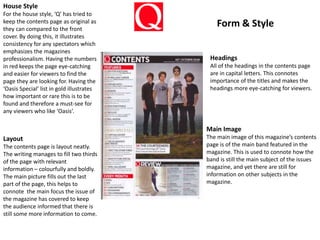 House Style
For the house style, ‘Q’ has tried to
keep the contents page as original as
they can compared to the front
cover. By doing this, it illustrates
consistency for any spectators which
emphasizes the magazines
professionalism. Having the numbers
in red keeps the page eye-catching
and easier for viewers to find the
page they are looking for. Having the
‘Oasis Special’ list in gold illustrates
how important or rare this is to be
found and therefore a must-see for
any viewers who like ‘Oasis’.
Headings
All of the headings in the contents page
are in capital letters. This connotes
importance of the titles and makes the
headings more eye-catching for viewers.
Layout
The contents page is layout neatly.
The writing manages to fill two thirds
of the page with relevant
information – colourfully and boldly.
The main picture fills out the last
part of the page, this helps to
connote the main focus the issue of
the magazine has covered to keep
the audience informed that there is
still some more information to come.
Main Image
The main image of this magazine’s contents
page is of the main band featured in the
magazine. This is used to connote how the
band is still the main subject of the issues
magazine, and yet there are still for
information on other subjects in the
magazine.
Form & Style
 