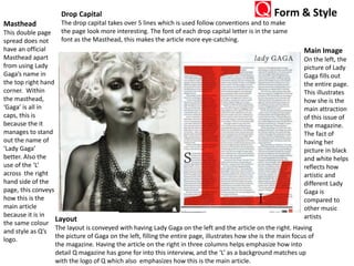 Drop Capital
The drop capital takes over 5 lines which is used follow conventions and to make
the page look more interesting. The font of each drop capital letter is in the same
font as the Masthead, this makes the article more eye-catching.
Main Image
On the left, the
picture of Lady
Gaga fills out
the entire page.
This illustrates
how she is the
main attraction
of this issue of
the magazine.
The fact of
having her
picture in black
and white helps
reflects how
artistic and
different Lady
Gaga is
compared to
other music
artists
Masthead
This double page
spread does not
have an official
Masthead apart
from using Lady
Gaga’s name in
the top right hand
corner. Within
the masthead,
‘Gaga’ is all in
caps, this is
because the it
manages to stand
out the name of
‘Lady Gaga’
better. Also the
use of the ‘L’
across the right
hand side of the
page, this conveys
how this is the
main article
because it is in
the same colour
and style as Q’s
logo.
Layout
The layout is conveyed with having Lady Gaga on the left and the article on the right. Having
the picture of Gaga on the left, filling the entire page, illustrates how she is the main focus of
the magazine. Having the article on the right in three columns helps emphasize how into
detail Q magazine has gone for into this interview, and the ‘L’ as a background matches up
with the logo of Q which also emphasizes how this is the main article.
Form & Style
 