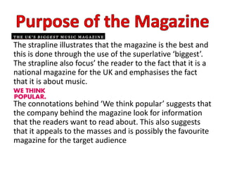 The strapline illustrates that the magazine is the best and
this is done through the use of the superlative ‘biggest’.
The strapline also focus’ the reader to the fact that it is a
national magazine for the UK and emphasises the fact
that it is about music.
The connotations behind ‘We think popular’ suggests that
the company behind the magazine look for information
that the readers want to read about. This also suggests
that it appeals to the masses and is possibly the favourite
magazine for the target audience
 
