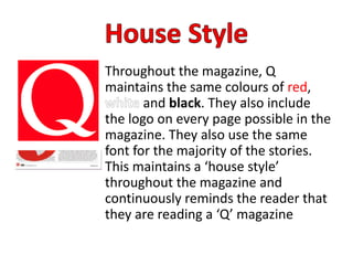 Throughout the magazine, Q
maintains the same colours of red,
and black. They also include
the logo on every page possible in the
magazine. They also use the same
font for the majority of the stories.
This maintains a ‘house style’
throughout the magazine and
continuously reminds the reader that
they are reading a ‘Q’ magazine
 