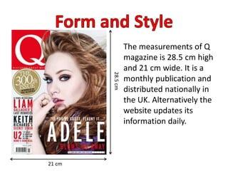 The measurements of Q
magazine is 28.5 cm high
and 21 cm wide. It is a
monthly publication and
distributed nationally in
the UK. Alternatively the
website updates its
information daily.
28.5cm
21 cm
 