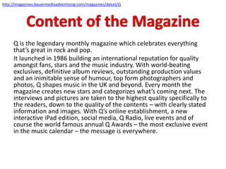 Q is the legendary monthly magazine which celebrates everything
that’s great in rock and pop.
It launched in 1986 building an international reputation for quality
amongst fans, stars and the music industry. With world-beating
exclusives, definitive album reviews, outstanding production values
and an inimitable sense of humour, top form photographers and
photos, Q shapes music in the UK and beyond. Every month the
magazine creates new stars and categorizes what’s coming next. The
interviews and pictures are taken to the highest quality specifically to
the readers, down to the quality of the contents – with clearly stated
information and images. With Q’s online establishment, a new
interactive iPad edition, social media, Q Radio, live events and of
course the world famous annual Q Awards – the most exclusive event
in the music calendar – the message is everywhere.
http://magazines.bauermediaadvertising.com/magazines/detail/Q
 