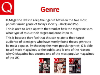 Q Magazine likes to keep their genre between the two most
popular music genre of todays society – Rock and Pop.
This is used to keep up with the trend of how the magazine sees
what type of music their target audience listen to.
This is because they feel that this can relate to their target
audience of teenagers who have mostly found theses genres to
be most popular. By choosing the most popular genres, Q is able
to sell more magazines to the public, and is one of the reasons
why Q Magazine has become one of the most popular magazines
of the UK.
 