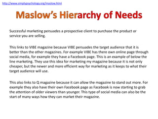 Successful marketing persuades a prospective client to purchase the product or
service you are selling.
This links to VIBE magazine because VIBE persuades the target audience that it is
better than the other magazines. For example VIBE has there own online page through
social media, for example they have a Facebook page. This is an example of below the
line marketing. They use this idea for marketing my magazine because it is not only
cheaper, but the newer and more efficient way for marketing as it keeps to what their
target audience will use.
This also links to Q magazine because it can allow the magazine to stand out more. For
example they also have their own Facebook page as Facebook is now starting to grab
the attention of older viewers than younger. This type of social media can also be the
start of many ways how they can market their magazine.
http://www.simplypsychology.org/maslow.html
 