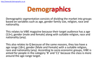 Demographic segmentation consists of dividing the market into groups
based on variables such as age, gender family size, religion, race and
nationality.
This relates to VIBE magazine because their target audience has a age
(13+), gender (male and female) along with suitable religion, race and
nationality (any).
This also relates to Q because of the same reasons, they too have a
age range (18+), gender (Male and Female) with a suitable religion,
race and nationality (any). According to socio economic groups, VIBE is
aimed for people in the category ‘B’ and ‘C1’ because the class is more
around the age-range target.
http://www.abc1demographic.co.uk
 