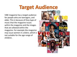 VIBE magazine has a target audience
for people who are teenagers, and
older. This is because of they type of
music that the magazine issues
within the magazine and the images
that are allowed within the
magazine. For example the magazine
may issue women in a bikini, which is
not suitable for the age-range of
children.
 