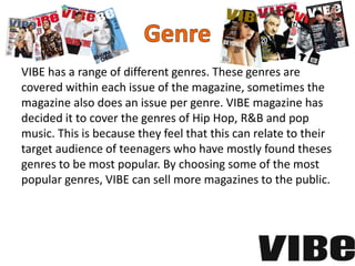 VIBE has a range of different genres. These genres are
covered within each issue of the magazine, sometimes the
magazine also does an issue per genre. VIBE magazine has
decided it to cover the genres of Hip Hop, R&B and pop
music. This is because they feel that this can relate to their
target audience of teenagers who have mostly found theses
genres to be most popular. By choosing some of the most
popular genres, VIBE can sell more magazines to the public.
 