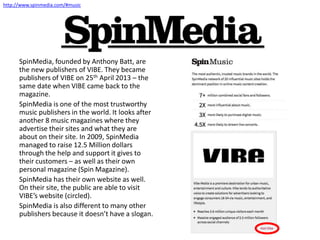 SpinMedia, founded by Anthony Batt, are
the new publishers of VIBE. They became
publishers of VIBE on 25th April 2013 – the
same date when VIBE came back to the
magazine.
SpinMedia is one of the most trustworthy
music publishers in the world. It looks after
another 8 music magazines where they
advertise their sites and what they are
about on their site. In 2009, SpinMedia
managed to raise 12.5 Million dollars
through the help and support it gives to
their customers – as well as their own
personal magazine (Spin Magazine).
SpinMedia has their own website as well.
On their site, the public are able to visit
VIBE’s website (circled).
SpinMedia is also different to many other
publishers because it doesn’t have a slogan.
http://www.spinmedia.com/#music
 