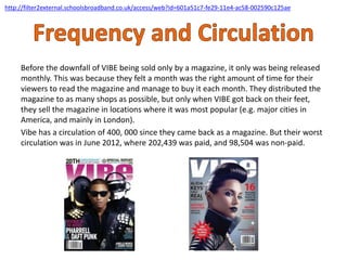 Before the downfall of VIBE being sold only by a magazine, it only was being released
monthly. This was because they felt a month was the right amount of time for their
viewers to read the magazine and manage to buy it each month. They distributed the
magazine to as many shops as possible, but only when VIBE got back on their feet,
they sell the magazine in locations where it was most popular (e.g. major cities in
America, and mainly in London).
Vibe has a circulation of 400, 000 since they came back as a magazine. But their worst
circulation was in June 2012, where 202,439 was paid, and 98,504 was non-paid.
http://filter2external.schoolsbroadband.co.uk/access/web?id=601a51c7-fe29-11e4-ac58-002590c125ae
 