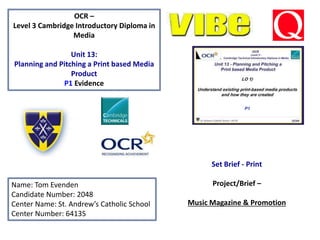 OCR –
Level 3 Cambridge Introductory Diploma in
Media
Unit 13:
Planning and Pitching a Print based Media
Product
P1 Evidence
Name: Tom Evenden
Candidate Number: 2048
Center Name: St. Andrew’s Catholic School
Center Number: 64135
Set Brief - Print
Project/Brief –
Music Magazine & Promotion
 