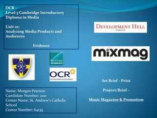OCR –
Level 3 Cambridge Introductory
Diploma in Media
Unit 01:
Analyzing Media Products and
Audiences
Evidence
Name: Morgan Pearson
Candidate Number: 2110
Center Name: St. Andrew’s Catholic
School
Center Number: 64135
Set Brief - Print
Project/Brief –
Music Magazine & Promotion
 