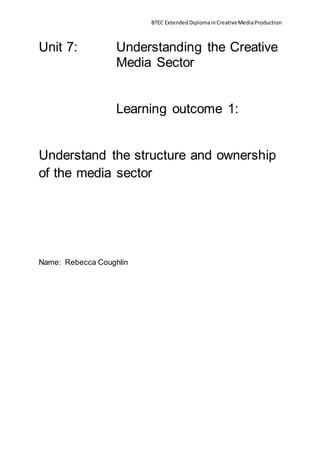 BTEC ExtendedDiplomainCreativeMediaProduction
Unit 7: Understanding the Creative
Media Sector
Learning outcome 1:
Understand the structure and ownership
of the media sector
Name: Rebecca Coughlin
 