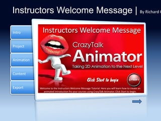 Project
Animation
Content
Intro
Export
Instructors Welcome Message | By Richard O
Main
Click a tab on the side to collect more information about
something super important.
Instructors Welcome Message
Welcome to the Instructors Welcome Message Tutorial. Here you will learn how to create an
animated introduction fro your courses using CrazyTalk Animator. Click Start to begin.
 