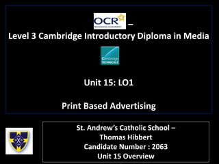 –
Level 3 Cambridge Introductory Diploma in Media
Unit 15: LO1
Print Based Advertising
St. Andrew’s Catholic School –
Thomas Hibbert
Candidate Number : 2063
Unit 15 Overview
 