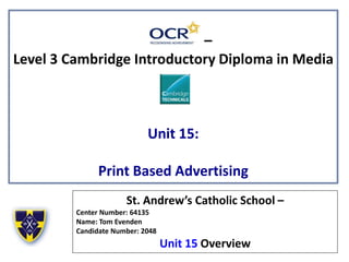 –
Level 3 Cambridge Introductory Diploma in Media
Unit 15:
Print Based Advertising
St. Andrew’s Catholic School –
Center Number: 64135
Name: Tom Evenden
Candidate Number: 2048
Unit 15 Overview
 