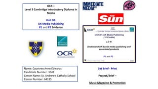 OCR –
Level 3 Cambridge Introductory Diploma in
Media
Unit 30:
UK Media Publishing
P1 and P2 Evidence
Name: Courtney Anne Edwards
Candidate Number: 3042
Center Name: St. Andrew’s Catholic School
Center Number: 64135
Set Brief - Print
Project/Brief –
Music Magazine & Promotion
 