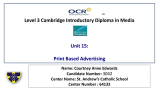 –
Level 3 Cambridge Introductory Diploma in Media
Unit 15:
Print Based Advertising
Name: Courtney Anne Edwards
Candidate Number: 3042
Center Name: St. Andrew’s Catholic School
Center Number : 64132
 