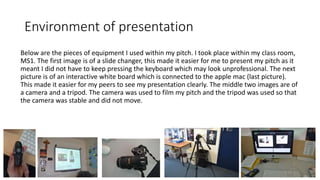 Environment of presentation
Below are the pieces of equipment I used within my pitch. I took place within my class room,
MS1. The first image is of a slide changer, this made it easier for me to present my pitch as it
meant I did not have to keep pressing the keyboard which may look unprofessional. The next
picture is of an interactive white board which is connected to the apple mac (last picture).
This made it easier for my peers to see my presentation clearly. The middle two images are of
a camera and a tripod. The camera was used to film my pitch and the tripod was used so that
the camera was stable and did not move.
 